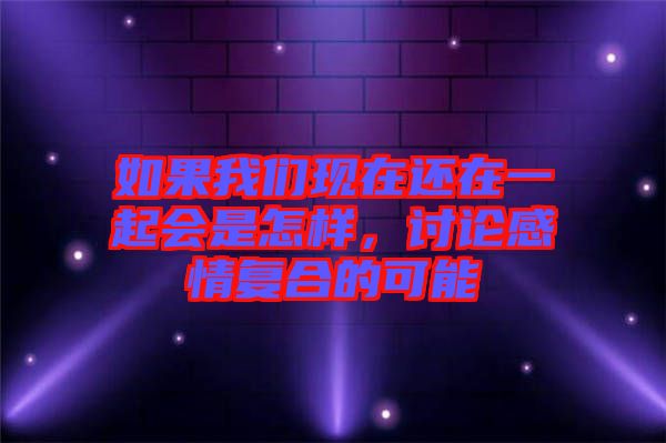 如果我們現在還在一起會是怎樣,討論感情復合的可能