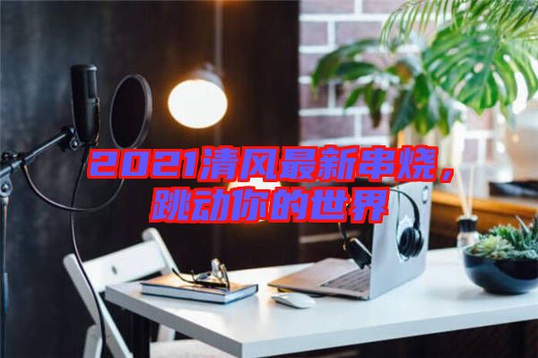 2021清風最新串燒,跳動你的世界