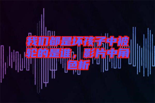 我們都是壞孩子中被輪的是誰,影片中角色析