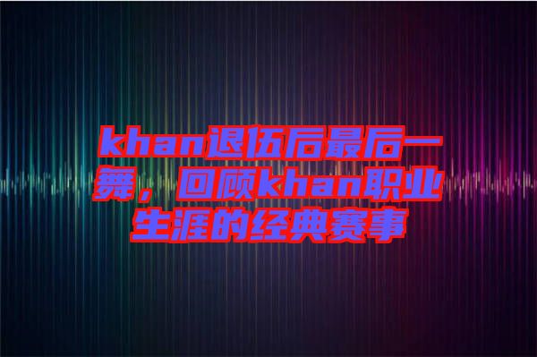 khan退伍后最后一舞,回顧khan職業(yè)生涯的經(jīng)典賽事