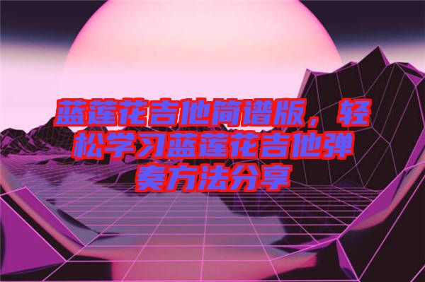 藍(lán)蓮花吉他簡譜版,輕松學(xué)習(xí)藍(lán)蓮花吉他彈奏方法分享