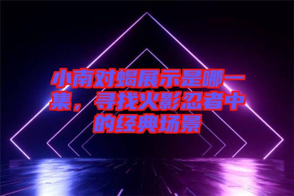 小南對(duì)蝎展示是哪一集,尋找火影忍者中的經(jīng)典場(chǎng)景
