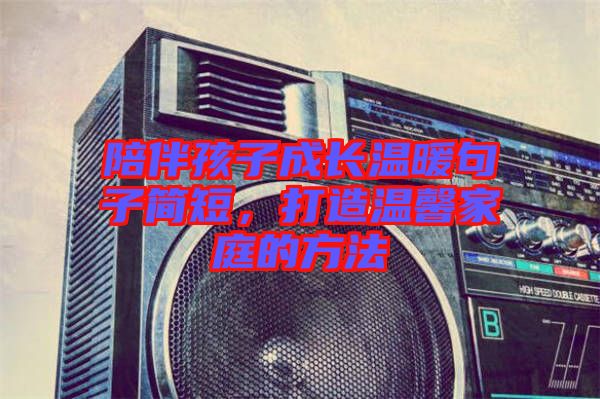 陪伴孩子成長溫暖句子簡短,打造溫馨家庭的方法