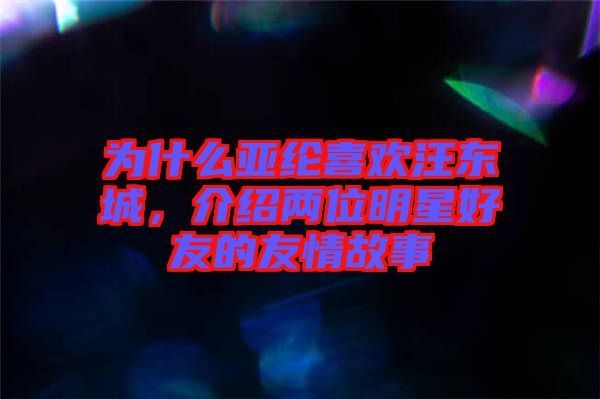 為什么亞綸喜歡汪東城,介紹兩位明星好友的友情故事