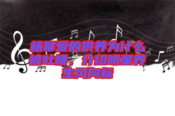 楊冪愛的供養為什么被吐槽，介紹明星養生風向標