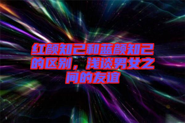 紅顏知己和藍顏知己的區別，淺談男女之間的友誼