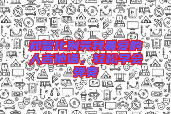 鄭智化別哭我最愛的人吉他譜,輕松學(xué)會(huì)彈奏