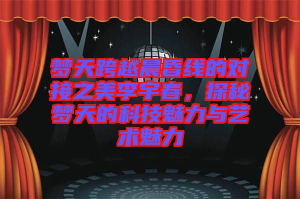 夢(mèng)天跨越晨昏線(xiàn)的對(duì)接之美李宇春，探秘夢(mèng)天的科技魅力與藝術(shù)魅力