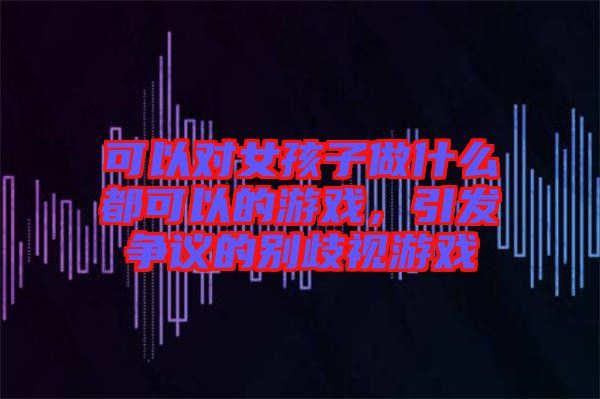 可以對(duì)女孩子做什么都可以的游戲,引發(fā)爭(zhēng)議的別歧視游戲