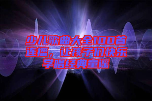 少兒歌曲大全100首連播,讓孩子們快樂學唱經典童謠