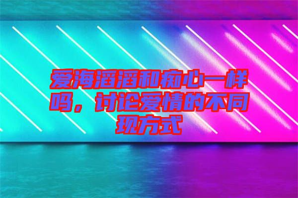 愛(ài)海滔滔和癡心一樣嗎,討論愛(ài)情的不同現(xiàn)方式