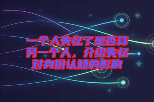一個人失憶了是否算另一個人,介紹失憶對身份認知的影響