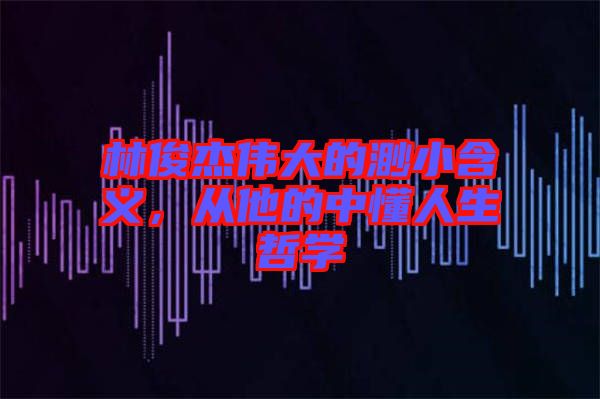 林俊杰偉大的渺小含義,從他的中懂人生哲學