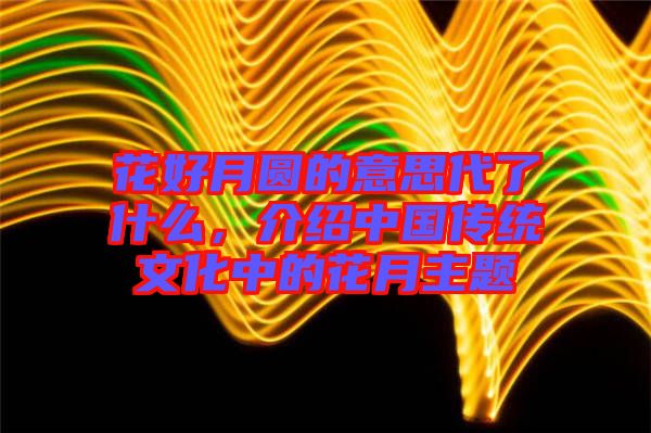 花好月圓的意思代了什么,介紹中國(guó)傳統(tǒng)文化中的花月主題