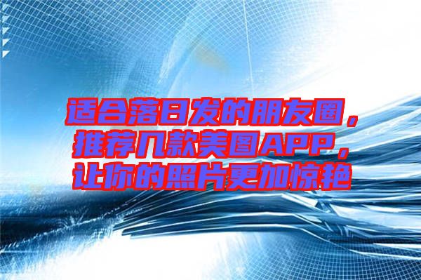 適合落日發(fā)的朋友圈,推薦幾款美圖APP,讓你的照片更加驚艷