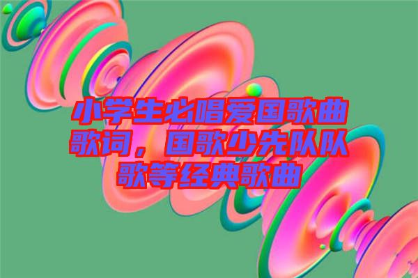 小學(xué)生必唱愛國歌曲歌詞,國歌少先隊(duì)隊(duì)歌等經(jīng)典歌曲