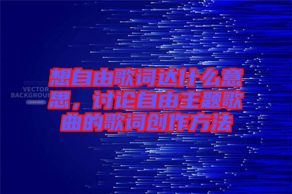 想自由歌詞達什么意思,討論自由主題歌曲的歌詞創(chuàng)作方法