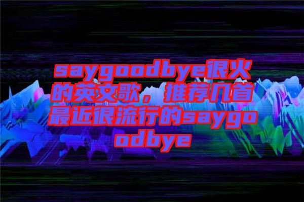 saygoodbye很火的英文歌，推薦幾首最近很流行的saygoodbye