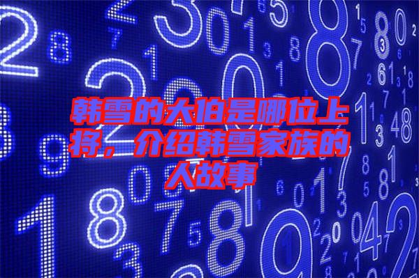 韓雪的大伯是哪位上將,介紹韓雪家族的人故事