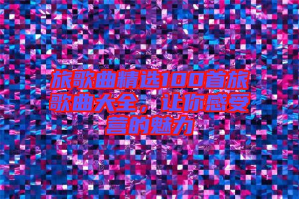 旅歌曲精選100首旅歌曲大全,讓你感受營的魅力