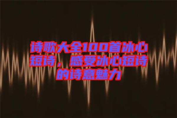 詩(shī)歌大全100首冰心短詩(shī),感受冰心短詩(shī)的詩(shī)意魅力