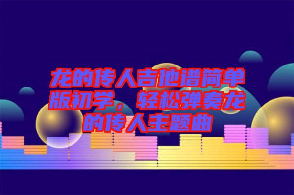 龍的傳人吉他譜簡(jiǎn)單版初學(xué),輕松彈奏龍的傳人主題曲