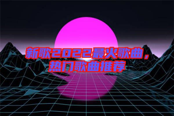 新歌2022最火歌曲,熱門(mén)歌曲推薦