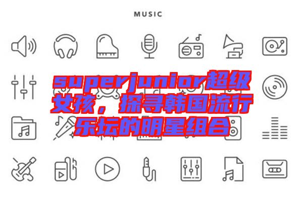 superjunior超級(jí)女孩,探尋韓國(guó)流行樂(lè)壇的明星組合