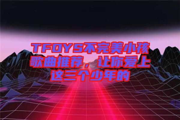 TFOYS不完美小孩歌曲推薦,讓你愛(ài)上這三個(gè)少年的