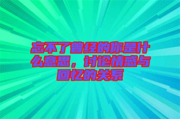 忘不了曾經(jīng)的你是什么意思,討論情感與回憶的關(guān)系