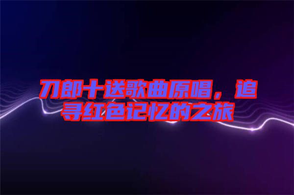 刀郎十送歌曲原唱,追尋紅色記憶的之旅