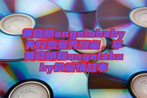 黃曉明angelababy夫婦恩愛(ài)秀甜蜜,享黃曉明和angelababy的愛(ài)情故事