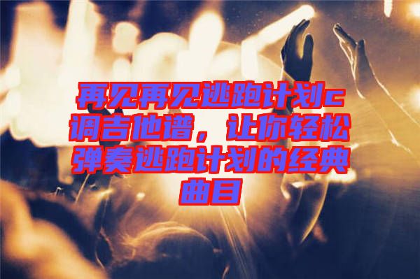 再見再見逃跑計劃c調(diào)吉他譜,讓你輕松彈奏逃跑計劃的經(jīng)典曲目