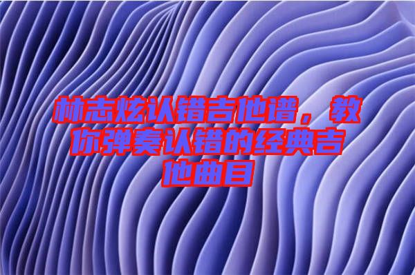 林志炫認錯吉他譜,教你彈奏認錯的經典吉他曲目