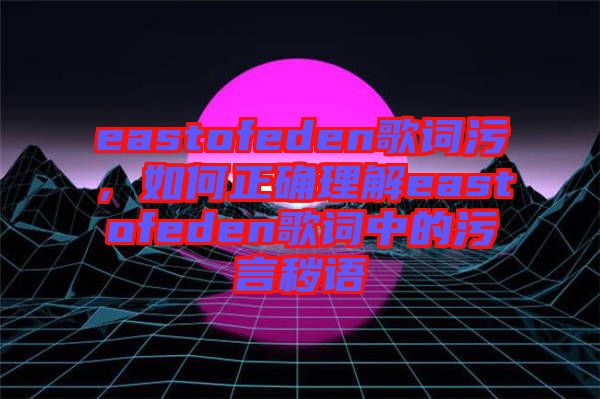 eastofeden歌詞污,如何正確理解eastofeden歌詞中的污言穢語(yǔ)