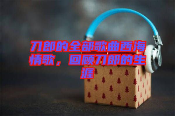 刀郎的全部歌曲西海情歌,回顧刀郎的生涯