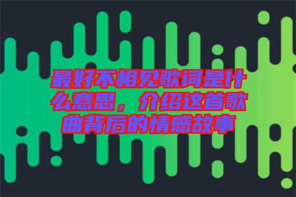 最好不相見歌詞是什么意思，介紹這首歌曲背后的情感故事