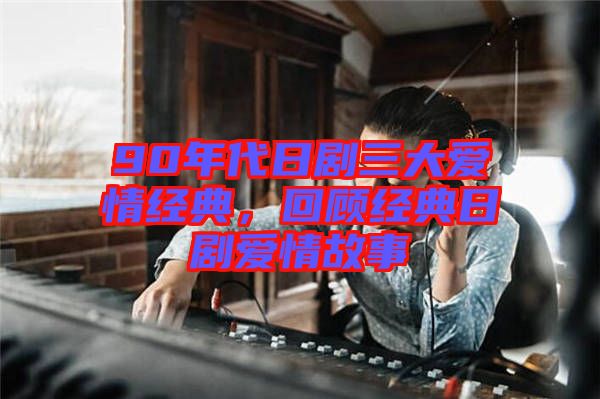 90年代日劇三大愛情經典,回顧經典日劇愛情故事