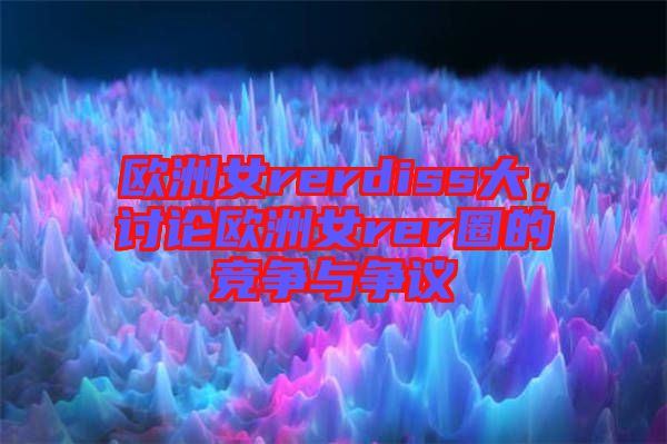 歐洲女rerdiss大，討論歐洲女rer圈的競爭與爭議