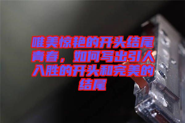 唯美驚艷的開頭結尾青春,如何寫出引人入勝的開頭和完美的結尾