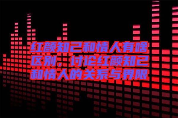 紅顏知己和情人有啥區(qū)別,討論紅顏知己和情人的關(guān)系與界限