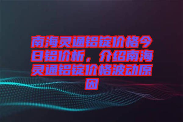 南海靈通鋁錠價格今日鋁價析,介紹南海靈通鋁錠價格波動原因