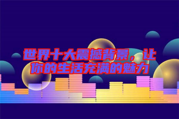 世界十大震撼背景,讓你的生活充滿的魅力