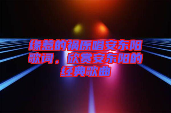緣惹的禍原唱安東陽歌詞,欣賞安東陽的經(jīng)典歌曲