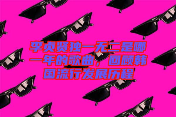 李貞賢獨(dú)一無二是哪一年的歌曲,回顧韓國流行發(fā)展歷程