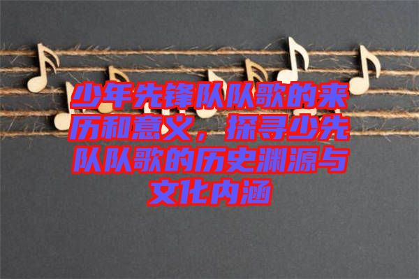 少年先鋒隊(duì)隊(duì)歌的來歷和意義,探尋少先隊(duì)隊(duì)歌的歷史淵源與文化內(nèi)涵