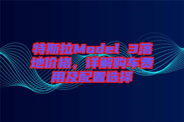 特斯拉Model 3落地價格,詳解購車費用及配置選擇