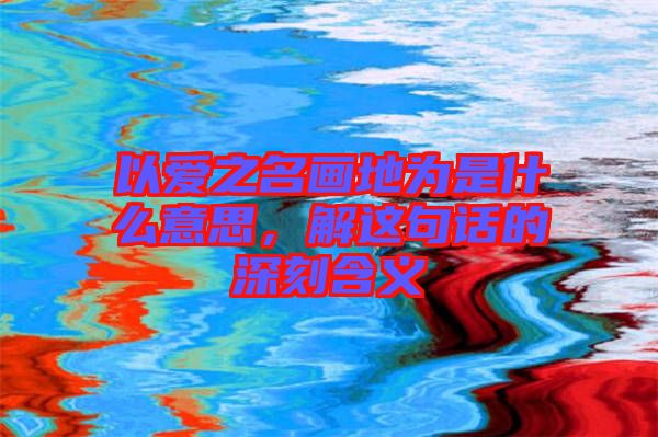 以愛之名畫地為是什么意思,解這句話的深刻含義
