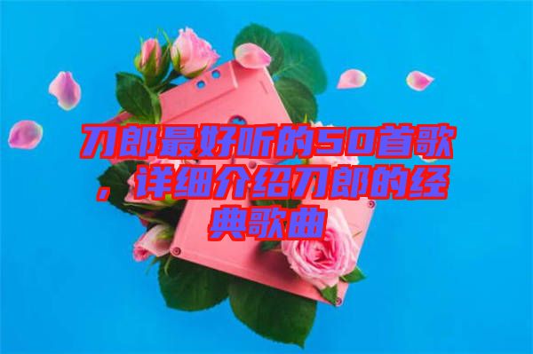 刀郎最好聽的50首歌,詳細介紹刀郎的經典歌曲