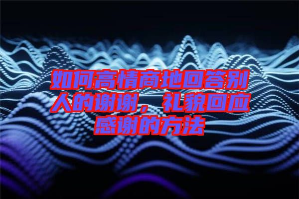 如何高情商地回答別人的謝謝，禮貌回應感謝的方法